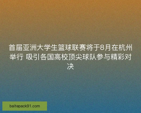 首届亚洲大学生篮球联赛将于8月在杭州举行 吸引各国高校顶尖球队参与精彩对决