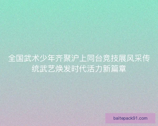 全国武术少年齐聚沪上同台竞技展风采传统武艺焕发时代活力新篇章